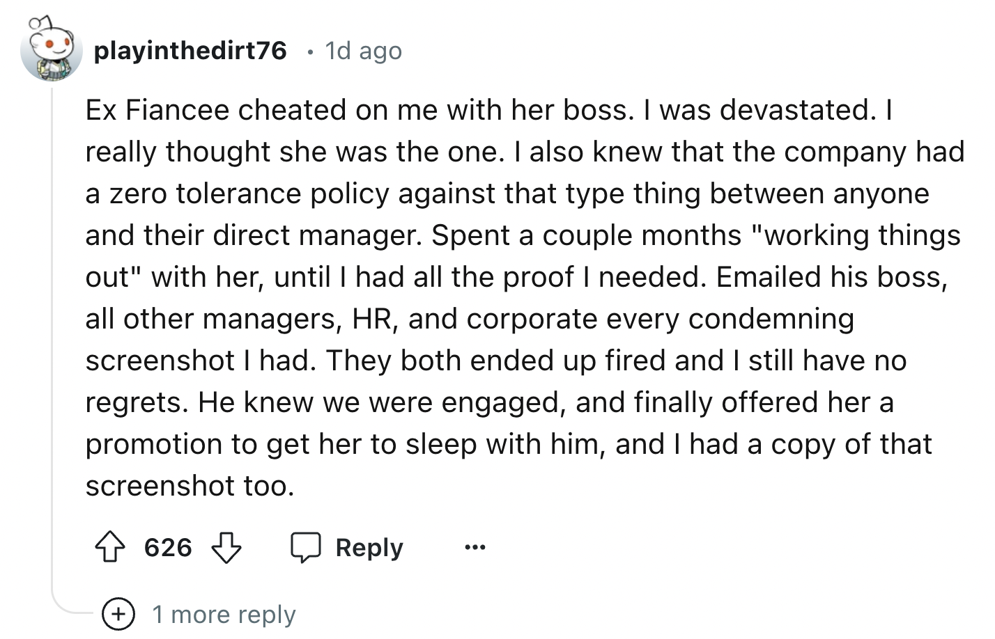 number - playinthedirt76 1d ago Ex Fiancee cheated on me with her boss. I was devastated. I really thought she was the one. I also knew that the company had a zero tolerance policy against that type thing between anyone and their direct manager. Spent a c